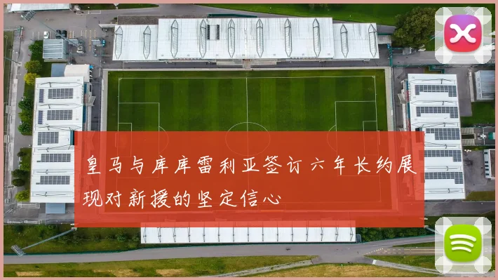 皇马与库库雷利亚签订六年长约展现对新援的坚定信心