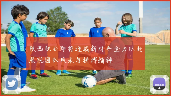 陕西联合即将迎战新对手全力以赴展现团队风采与拼搏精神