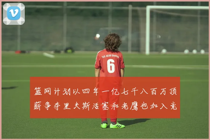 篮网计划以四年一亿七千八百万顶薪争夺里夫斯活塞和老鹰也加入竞标行列