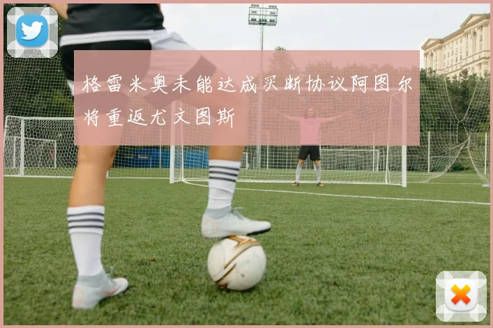 格雷米奥未能达成买断协议阿图尔将重返尤文图斯