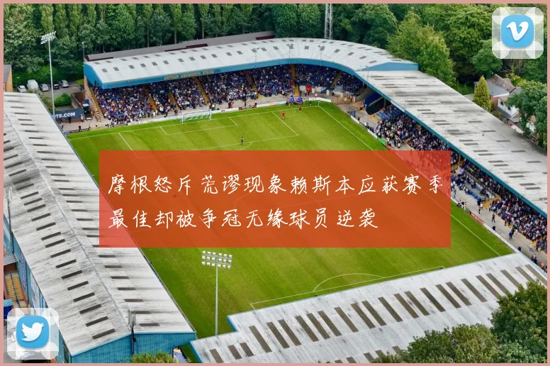 摩根怒斥荒谬现象赖斯本应获赛季最佳却被争冠无缘球员逆袭