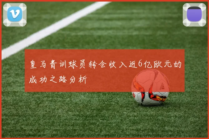 皇马青训球员转会收入近6亿欧元的成功之路分析