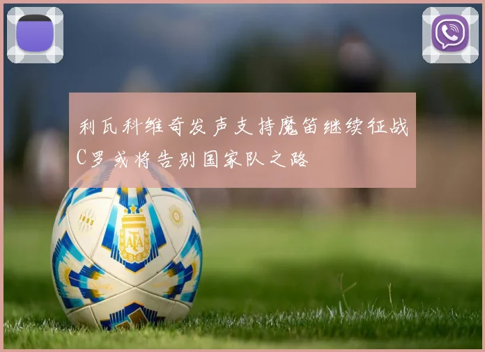 利瓦科维奇发声支持魔笛继续征战C罗或将告别国家队之路