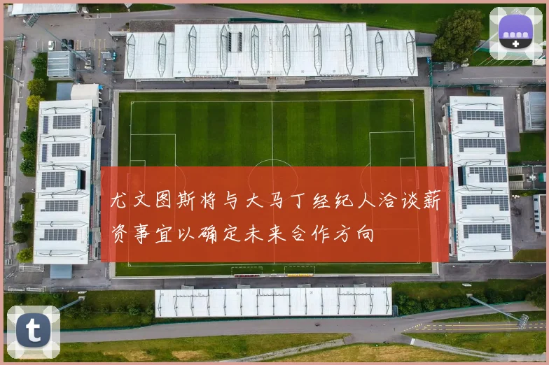 尤文图斯将与大马丁经纪人洽谈薪资事宜以确定未来合作方向