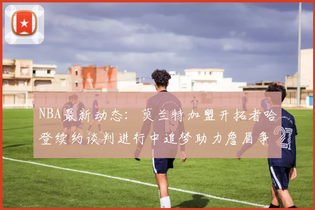 NBA最新动态：莫兰特加盟开拓者哈登续约谈判进行中追梦助力詹眉争冠