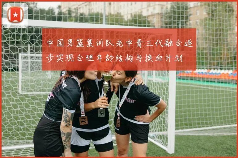 中国男篮集训队老中青三代融合逐步实现合理年龄结构与换血计划