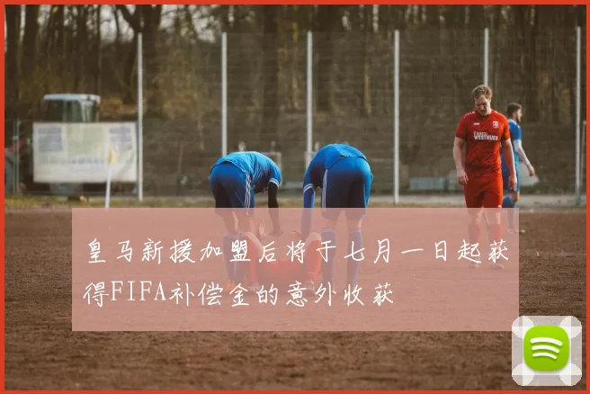 皇马新援加盟后将于七月一日起获得FIFA补偿金的意外收获
