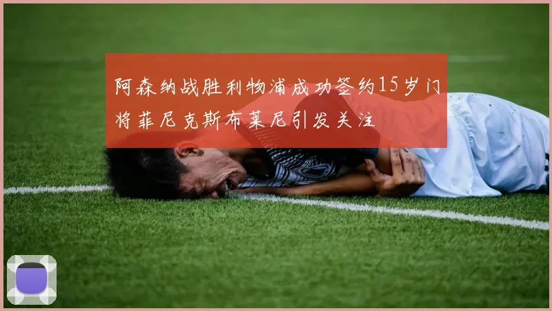 阿森纳战胜利物浦成功签约15岁门将菲尼克斯布莱尼引发关注