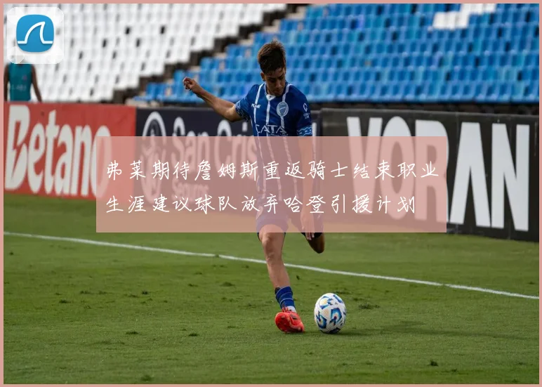 弗莱期待詹姆斯重返骑士结束职业生涯建议球队放弃哈登引援计划