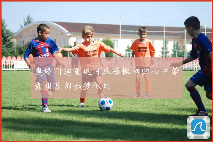 奥塔门迪重返河床感慨回归心中挚爱俱乐部如梦似幻