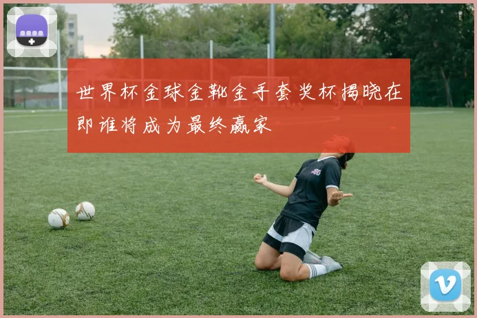 世界杯金球金靴金手套奖杯揭晓在即谁将成为最终赢家