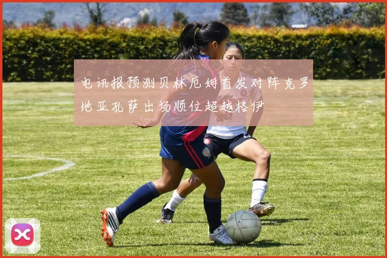 电讯报预测贝林厄姆首发对阵克罗地亚孔萨出场顺位超越格伊